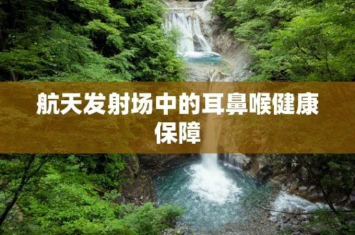航天发射场中的耳鼻喉健康保障