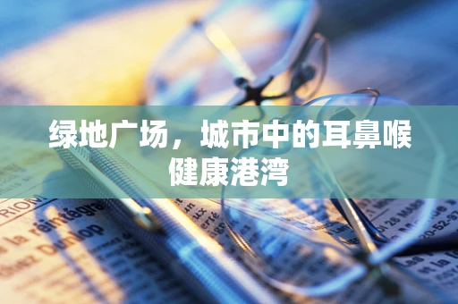 绿地广场，城市中的耳鼻喉健康港湾