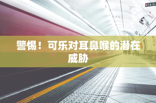 警惕！可乐对耳鼻喉的潜在威胁