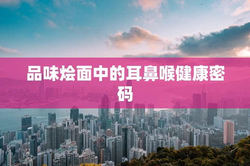 品味烩面中的耳鼻喉健康密码