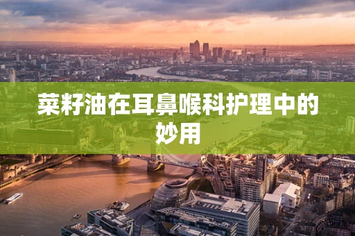 菜籽油在耳鼻喉科护理中的妙用