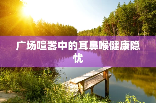 广场喧嚣中的耳鼻喉健康隐忧