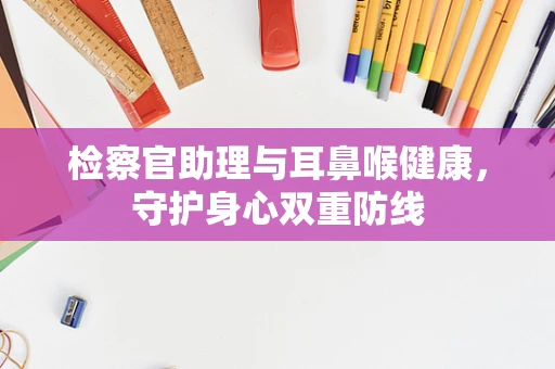 检察官助理与耳鼻喉健康，守护身心双重防线