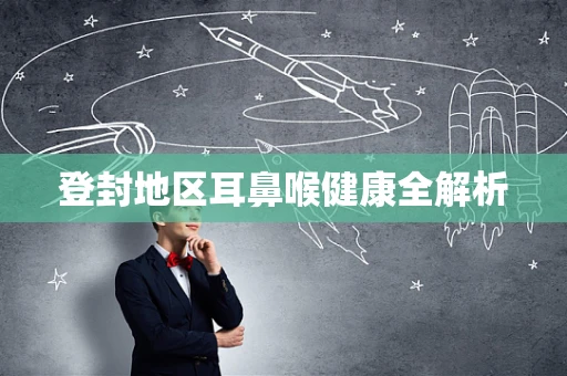 登封地区耳鼻喉健康全解析