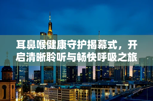 耳鼻喉健康守护揭幕式，开启清晰聆听与畅快呼吸之旅