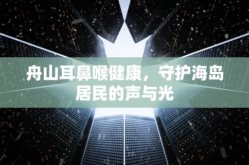 舟山耳鼻喉健康，守护海岛居民的声与光