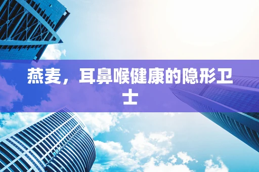 燕麦，耳鼻喉健康的隐形卫士