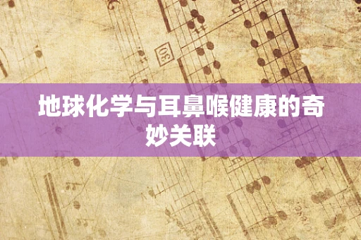 地球化学与耳鼻喉健康的奇妙关联