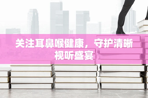 关注耳鼻喉健康，守护清晰视听盛宴