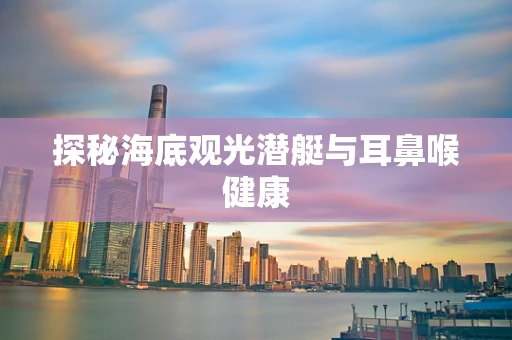 探秘海底观光潜艇与耳鼻喉健康