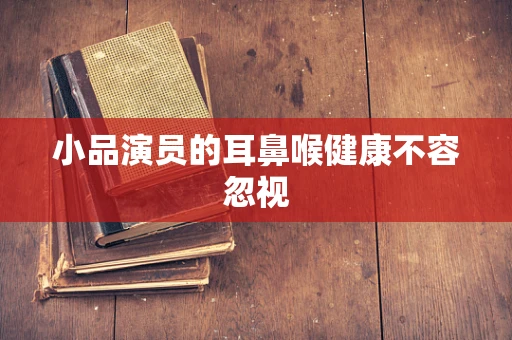 小品演员的耳鼻喉健康不容忽视