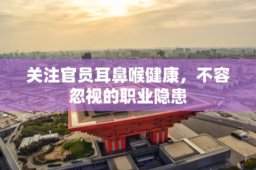 关注官员耳鼻喉健康，不容忽视的职业隐患