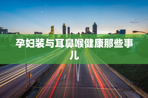 孕妇装与耳鼻喉健康那些事儿