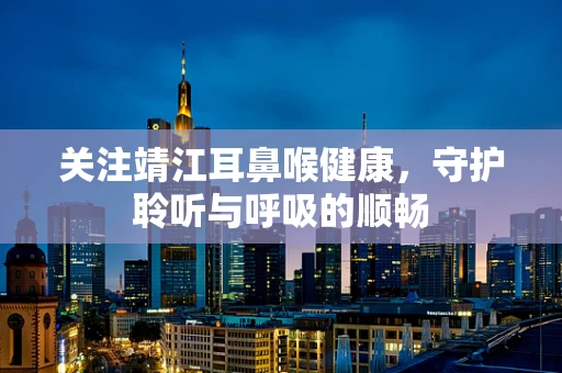 关注靖江耳鼻喉健康，守护聆听与呼吸的顺畅