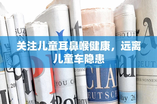 关注儿童耳鼻喉健康，远离儿童车隐患