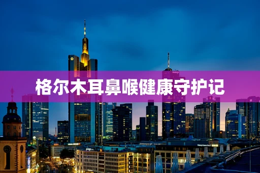 格尔木耳鼻喉健康守护记