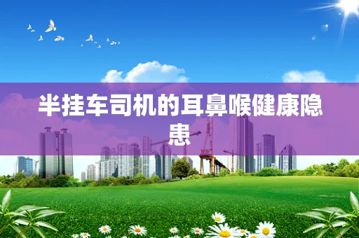 半挂车司机的耳鼻喉健康隐患