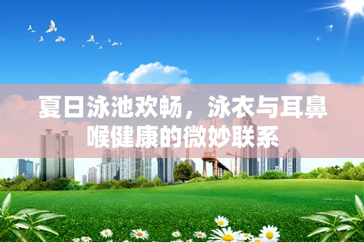 夏日泳池欢畅，泳衣与耳鼻喉健康的微妙联系