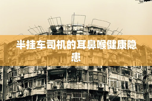 半挂车司机的耳鼻喉健康隐患
