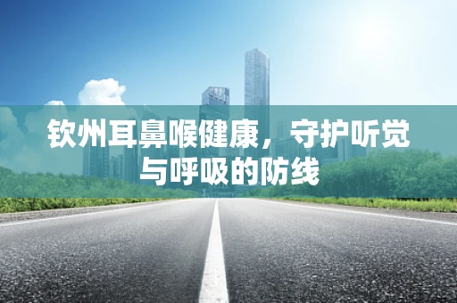 钦州耳鼻喉健康，守护听觉与呼吸的防线