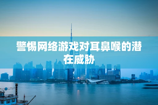 警惕网络游戏对耳鼻喉的潜在威胁
