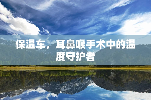 保温车，耳鼻喉手术中的温度守护者