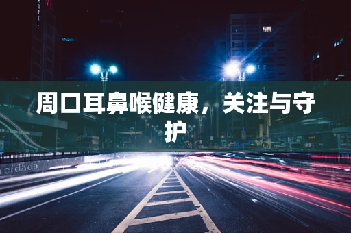 周口耳鼻喉健康，关注与守护