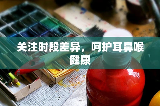 关注时段差异，呵护耳鼻喉健康