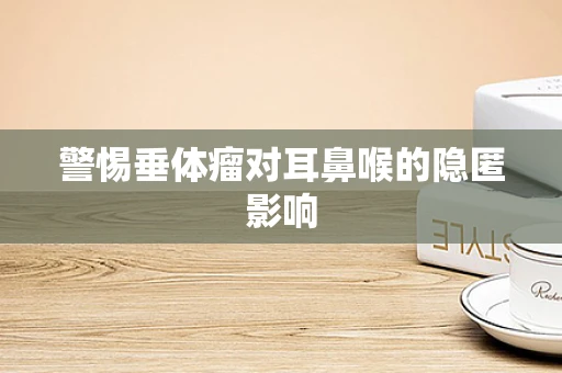 警惕垂体瘤对耳鼻喉的隐匿影响
