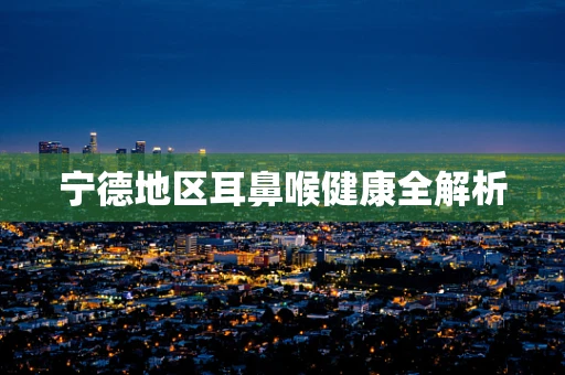 宁德地区耳鼻喉健康全解析