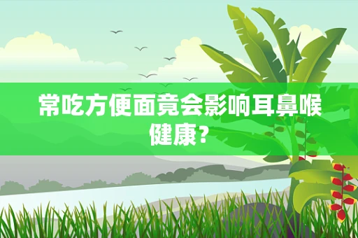 常吃方便面竟会影响耳鼻喉健康？