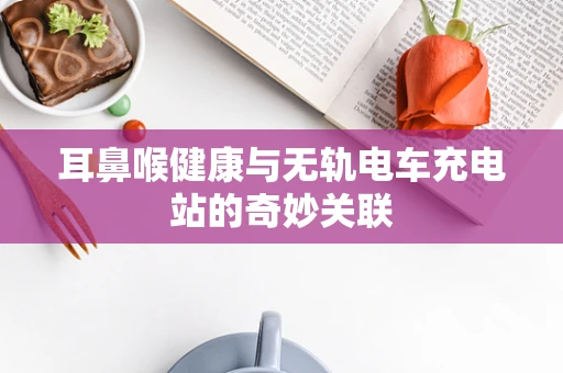 耳鼻喉健康与无轨电车充电站的奇妙关联