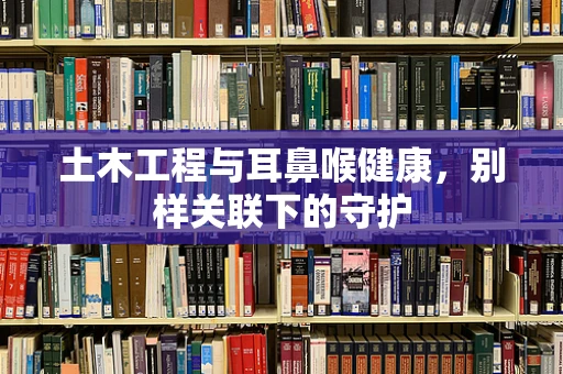 土木工程与耳鼻喉健康，别样关联下的守护