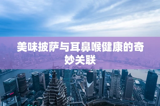 美味披萨与耳鼻喉健康的奇妙关联