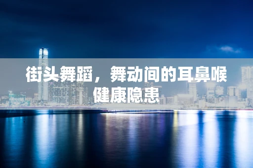 街头舞蹈，舞动间的耳鼻喉健康隐患