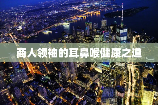 商人领袖的耳鼻喉健康之道