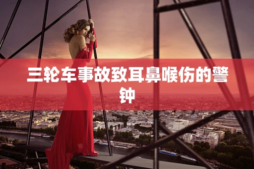 三轮车事故致耳鼻喉伤的警钟