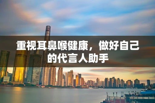 重视耳鼻喉健康，做好自己的代言人助手