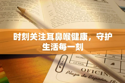时刻关注耳鼻喉健康，守护生活每一刻
