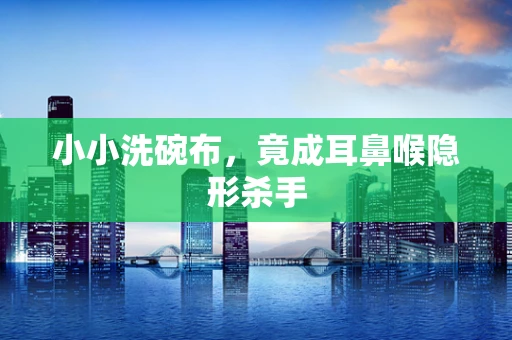 小小洗碗布，竟成耳鼻喉隐形杀手