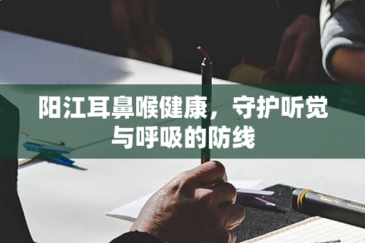 阳江耳鼻喉健康，守护听觉与呼吸的防线