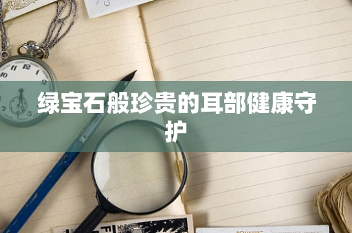 绿宝石般珍贵的耳部健康守护