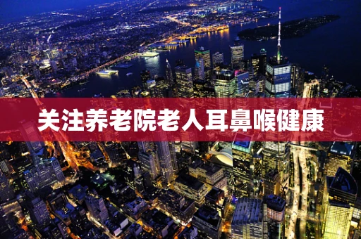 关注养老院老人耳鼻喉健康