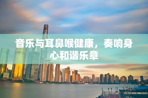 音乐与耳鼻喉健康，奏响身心和谐乐章