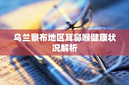乌兰察布地区耳鼻喉健康状况解析