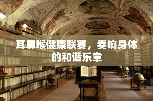 耳鼻喉健康联赛，奏响身体的和谐乐章