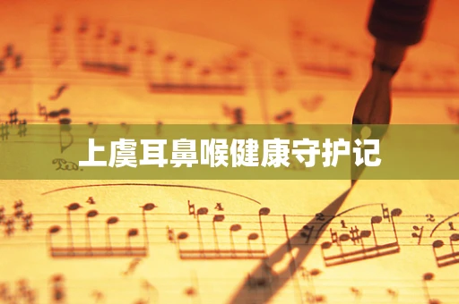 上虞耳鼻喉健康守护记