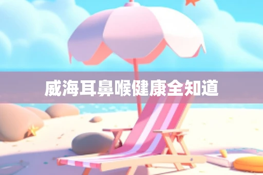 威海耳鼻喉健康全知道