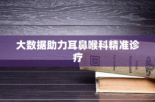 大数据助力耳鼻喉科精准诊疗