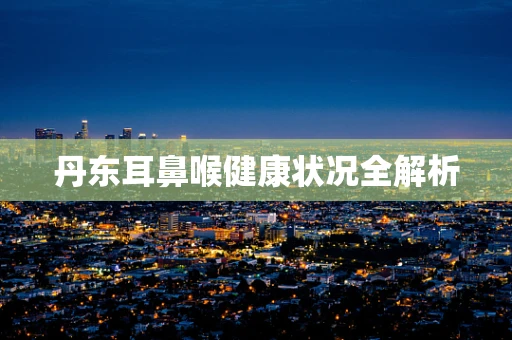 丹东耳鼻喉健康状况全解析